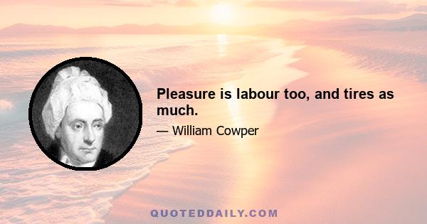 Pleasure is labour too, and tires as much.