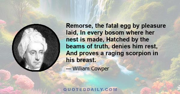 Remorse, the fatal egg by pleasure laid, In every bosom where her nest is made, Hatched by the beams of truth, denies him rest, And proves a raging scorpion in his breast.