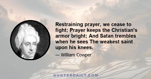 Restraining prayer, we cease to fight; Prayer keeps the Christian's armor bright; And Satan trembles when he sees The weakest saint upon his knees.