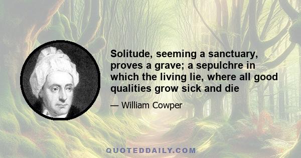 Solitude, seeming a sanctuary, proves a grave; a sepulchre in which the living lie, where all good qualities grow sick and die