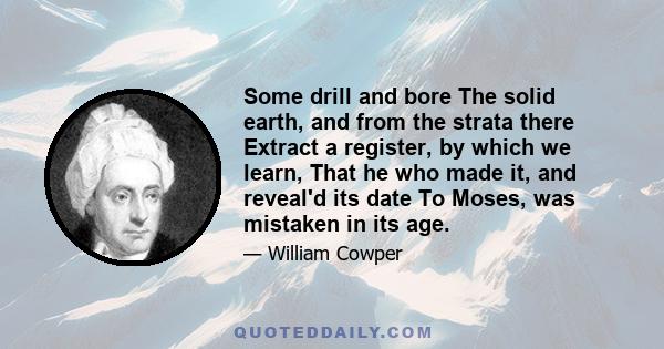 Some drill and bore The solid earth, and from the strata there Extract a register, by which we learn, That he who made it, and reveal'd its date To Moses, was mistaken in its age.