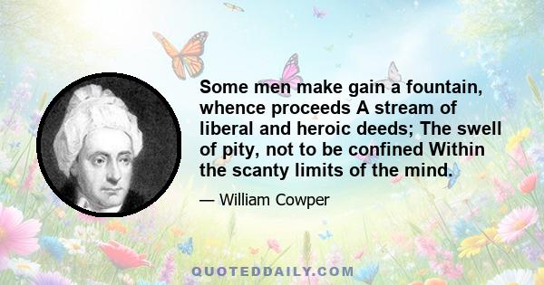 Some men make gain a fountain, whence proceeds A stream of liberal and heroic deeds; The swell of pity, not to be confined Within the scanty limits of the mind.