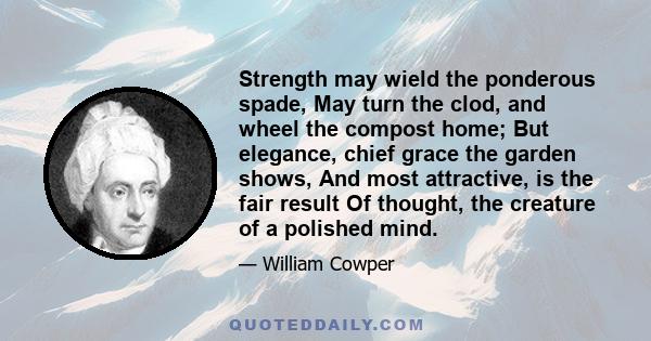 Strength may wield the ponderous spade, May turn the clod, and wheel the compost home; But elegance, chief grace the garden shows, And most attractive, is the fair result Of thought, the creature of a polished mind.