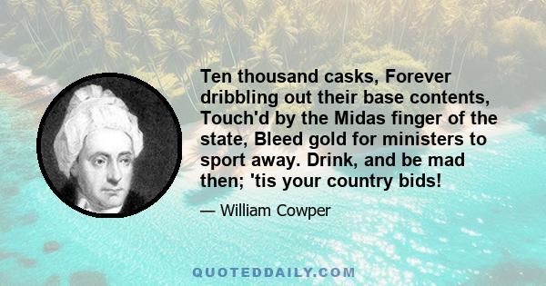 Ten thousand casks, Forever dribbling out their base contents, Touch'd by the Midas finger of the state, Bleed gold for ministers to sport away. Drink, and be mad then; 'tis your country bids!