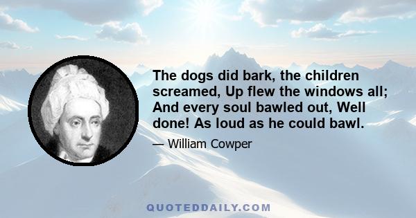 The dogs did bark, the children screamed, Up flew the windows all; And every soul bawled out, Well done! As loud as he could bawl.