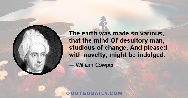 The earth was made so various, that the mind Of desultory man, studious of change, And pleased with novelty, might be indulged.