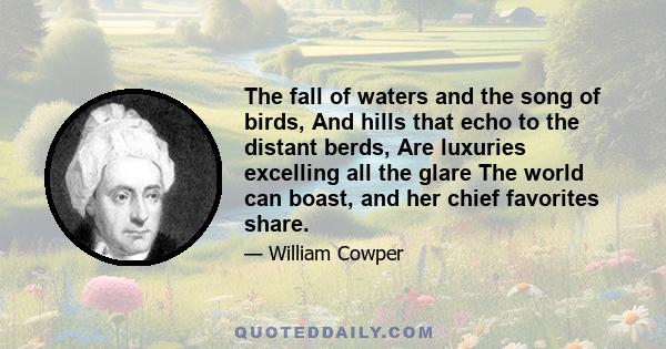 The fall of waters and the song of birds, And hills that echo to the distant berds, Are luxuries excelling all the glare The world can boast, and her chief favorites share.