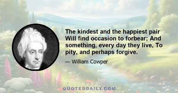 The kindest and the happiest pair Will find occasion to forbear; And something, every day they live, To pity, and perhaps forgive.