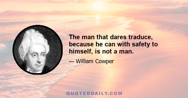 The man that dares traduce, because he can with safety to himself, is not a man.