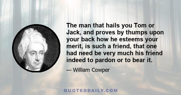 The man that hails you Tom or Jack, and proves by thumps upon your back how he esteems your merit, is such a friend, that one had need be very much his friend indeed to pardon or to bear it.