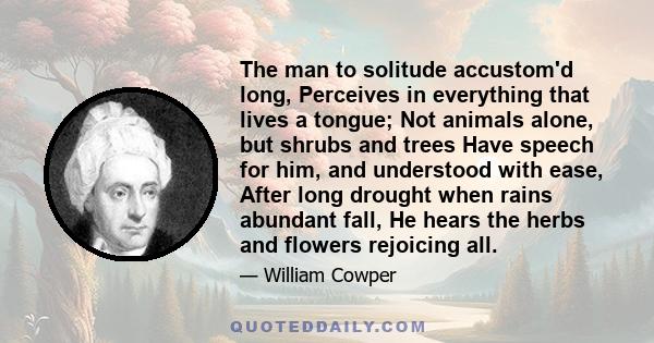 The man to solitude accustom'd long, Perceives in everything that lives a tongue; Not animals alone, but shrubs and trees Have speech for him, and understood with ease, After long drought when rains abundant fall, He