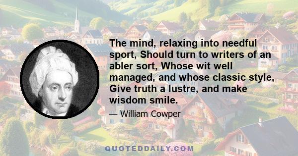 The mind, relaxing into needful sport, Should turn to writers of an abler sort, Whose wit well managed, and whose classic style, Give truth a lustre, and make wisdom smile.