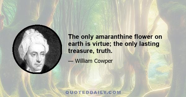 The only amaranthine flower on earth is virtue; the only lasting treasure, truth.