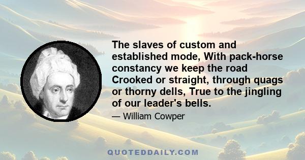 The slaves of custom and established mode, With pack-horse constancy we keep the road Crooked or straight, through quags or thorny dells, True to the jingling of our leader's bells.