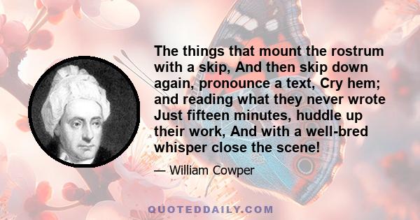 The things that mount the rostrum with a skip, And then skip down again, pronounce a text, Cry hem; and reading what they never wrote Just fifteen minutes, huddle up their work, And with a well-bred whisper close the