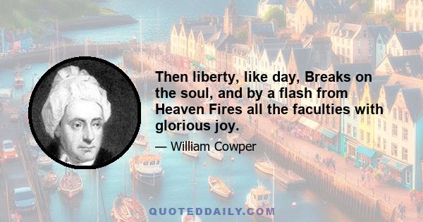 Then liberty, like day, Breaks on the soul, and by a flash from Heaven Fires all the faculties with glorious joy.