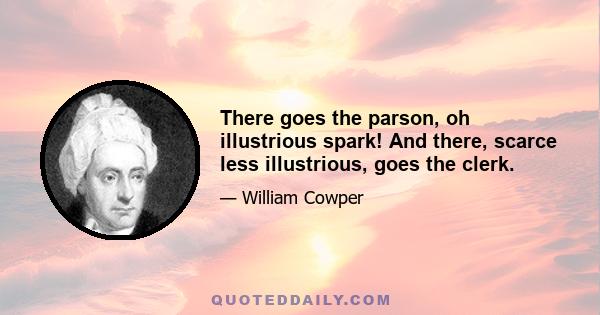 There goes the parson, oh illustrious spark! And there, scarce less illustrious, goes the clerk.