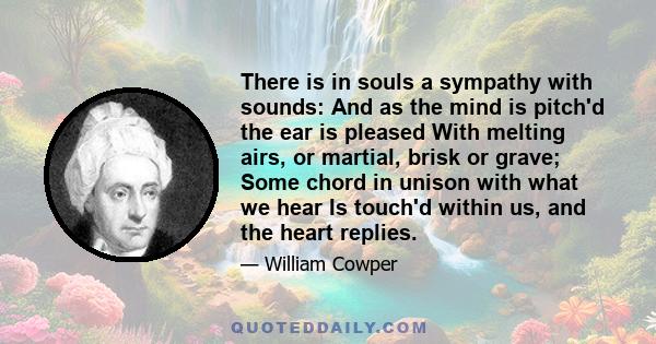 There is in souls a sympathy with sounds: And as the mind is pitch'd the ear is pleased With melting airs, or martial, brisk or grave; Some chord in unison with what we hear Is touch'd within us, and the heart replies.