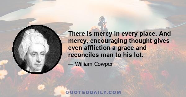 There is mercy in every place. And mercy, encouraging thought gives even affliction a grace and reconciles man to his lot.