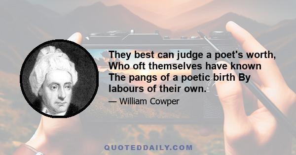 They best can judge a poet's worth, Who oft themselves have known The pangs of a poetic birth By labours of their own.