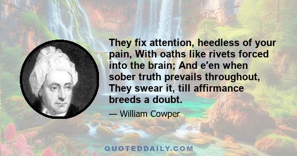 They fix attention, heedless of your pain, With oaths like rivets forced into the brain; And e'en when sober truth prevails throughout, They swear it, till affirmance breeds a doubt.