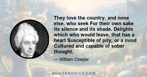 They love the country, and none else, who seek For their own sake its silence and its shade. Delights which who would leave, that has a heart Susceptible of pity, or a mind Cultured and capable of sober thought.