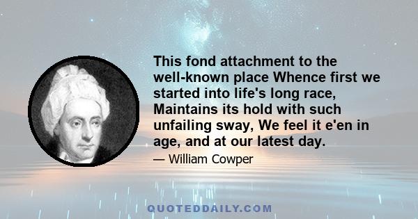 This fond attachment to the well-known place Whence first we started into life's long race, Maintains its hold with such unfailing sway, We feel it e'en in age, and at our latest day.