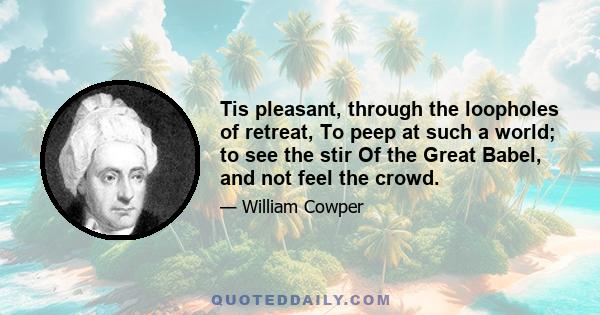 Tis pleasant, through the loopholes of retreat, To peep at such a world; to see the stir Of the Great Babel, and not feel the crowd.