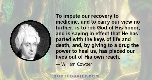 To impute our recovery to medicine, and to carry our view no further, is to rob God of His honor, and is saying in effect that He has parted with the keys of life and death, and, by giving to a drug the power to heal