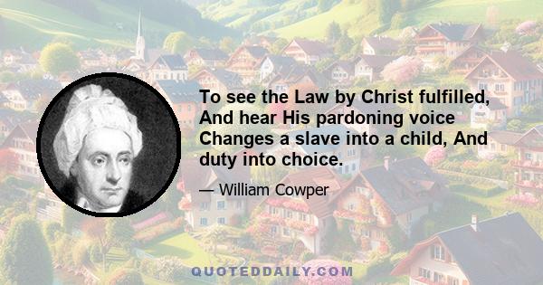 To see the Law by Christ fulfilled, And hear His pardoning voice Changes a slave into a child, And duty into choice.