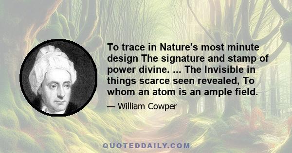 To trace in Nature's most minute design The signature and stamp of power divine. ... The Invisible in things scarce seen revealed, To whom an atom is an ample field.