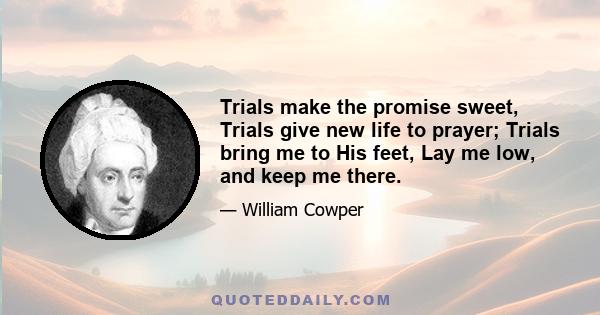 Trials make the promise sweet, Trials give new life to prayer; Trials bring me to His feet, Lay me low, and keep me there.