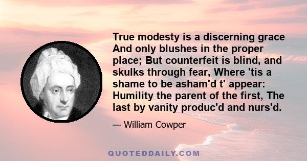 True modesty is a discerning grace And only blushes in the proper place; But counterfeit is blind, and skulks through fear, Where 'tis a shame to be asham'd t' appear: Humility the parent of the first, The last by