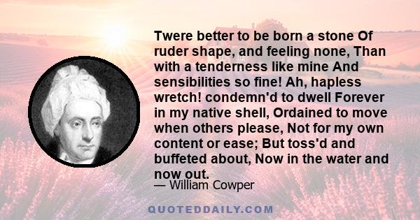 Twere better to be born a stone Of ruder shape, and feeling none, Than with a tenderness like mine And sensibilities so fine! Ah, hapless wretch! condemn'd to dwell Forever in my native shell, Ordained to move when