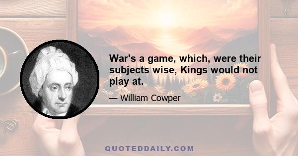 War's a game, which, were their subjects wise, Kings would not play at.