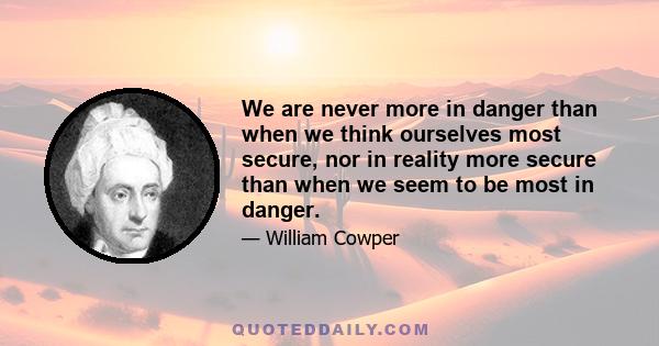 We are never more in danger than when we think ourselves most secure, nor in reality more secure than when we seem to be most in danger.