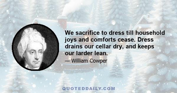 We sacrifice to dress till household joys and comforts cease. Dress drains our cellar dry, and keeps our larder lean.