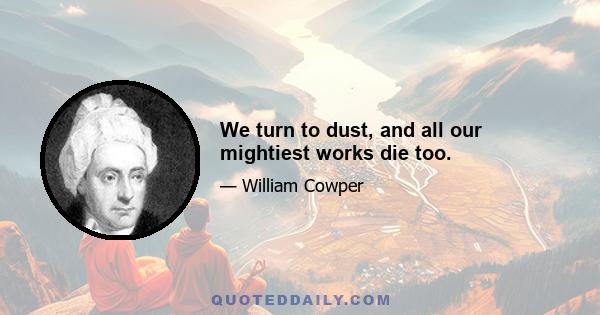 We turn to dust, and all our mightiest works die too.