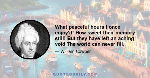 What peaceful hours I once enjoy'd! How sweet their memory still! But they have left an aching void The world can never fill.