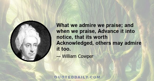 What we admire we praise; and when we praise, Advance it into notice, that its worth Acknowledged, others may admire it too.