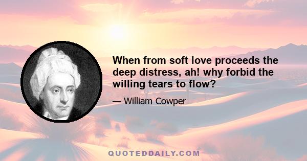 When from soft love proceeds the deep distress, ah! why forbid the willing tears to flow?