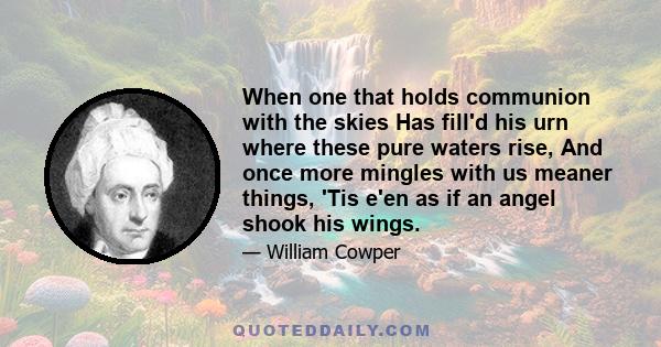 When one that holds communion with the skies Has fill'd his urn where these pure waters rise, And once more mingles with us meaner things, 'Tis e'en as if an angel shook his wings.