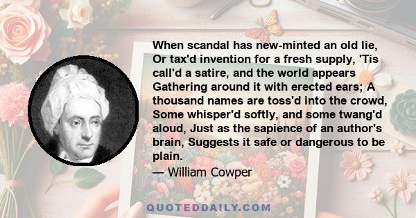 When scandal has new-minted an old lie, Or tax'd invention for a fresh supply, 'Tis call'd a satire, and the world appears Gathering around it with erected ears; A thousand names are toss'd into the crowd, Some