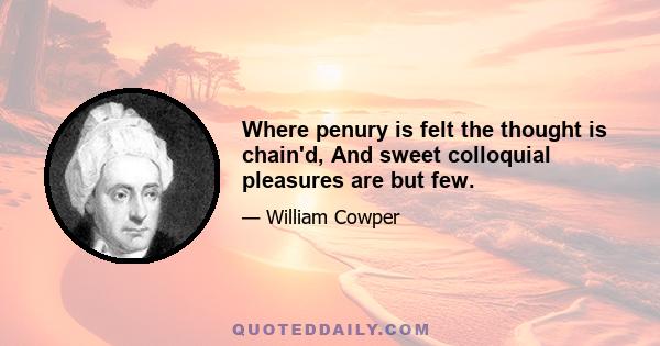 Where penury is felt the thought is chain'd, And sweet colloquial pleasures are but few.