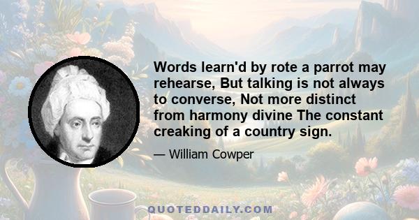 Words learn'd by rote a parrot may rehearse, But talking is not always to converse, Not more distinct from harmony divine The constant creaking of a country sign.