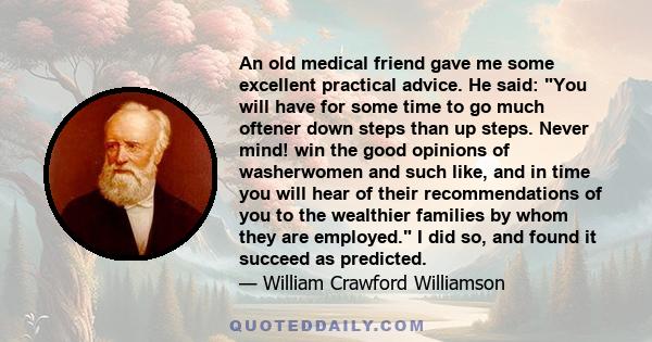 An old medical friend gave me some excellent practical advice. He said: You will have for some time to go much oftener down steps than up steps. Never mind! win the good opinions of washerwomen and such like, and in