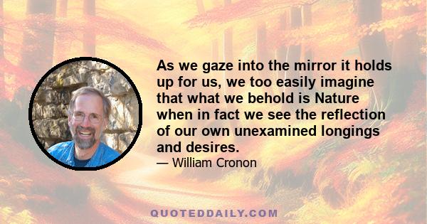 As we gaze into the mirror it holds up for us, we too easily imagine that what we behold is Nature when in fact we see the reflection of our own unexamined longings and desires.