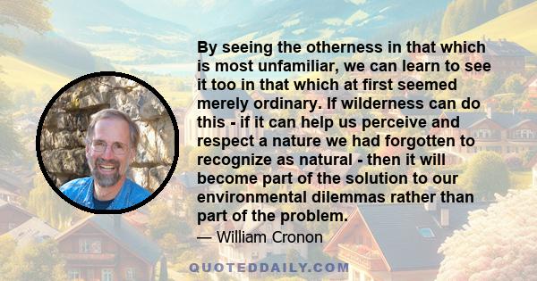 By seeing the otherness in that which is most unfamiliar, we can learn to see it too in that which at first seemed merely ordinary. If wilderness can do this - if it can help us perceive and respect a nature we had