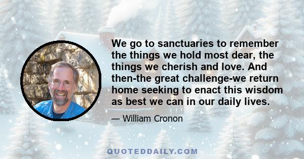 We go to sanctuaries to remember the things we hold most dear, the things we cherish and love. And then-the great challenge-we return home seeking to enact this wisdom as best we can in our daily lives.