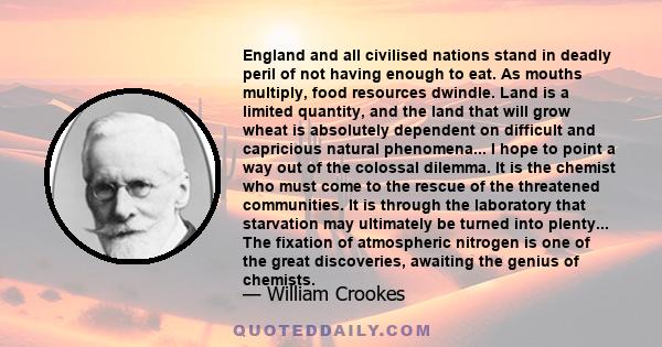 England and all civilised nations stand in deadly peril of not having enough to eat. As mouths multiply, food resources dwindle. Land is a limited quantity, and the land that will grow wheat is absolutely dependent on